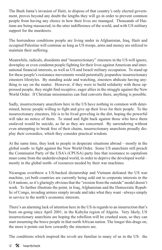 ‘The Bush Junta’s invasion of Haiti, to dispose of that country’s only elected govern- ‘ment, proves beyond any doubt the lengths they will go in order to prevent common people from having any choice in how their lives are managed. Thousands of Hai- tians are being massacred, to the utter indifference of the world, and with US military support for the murderers ‘The horrendous conditions people are living under in Afghanistan, Irag, Haiti and occupied Palestine will continue as long as US troops, amns and money are utilized to ‘maintain their suffering. Meanwhile, radicals, dissidents and “insurrectionary” zinesters in the US will ignore, downplay or even condemn people fighting for their lives against American and inter- national financial interests, as well as US and Isracli military oceupation. To stand up for these people’s resistance movements would potentially jeopardize insurrectionary zinesters lifestyles. By standing aside and watching, zinesters abdicate having any- thing to say on the matter. However, if they were to build solidarity with these op- pressed people, they might find receptive, cager allies in the struggle against the New World Order. If Christian missionaries can find converts there, anything is possible Sadly, insurrectionary anarchists here in the US have nothing in common with deter- ‘mined, heroic people willing to fight and give up their lives for their people. To the insurrectionary zinesters, lfe is to be lived groveling in the dirt, hoping the powerful will take no notice of them. To stand and fight back against those who have them enslaved would be suicide, as far as they are concerned. By surrendering without even attempting to break free of their chains, insurrectionary anarchists proudly dis- play their cowardice, which they consider practical wisdom. At the same time, they look to people in desperate situations abroad — mostly in the global south- to fight against the New World Order. Some US anarchists stll preach the Communist Party of the USA’s (CPUSA) party line that resistance to capitalism ‘must come from the underdeveloped world, in order to deprive the developed world — mostly in the global north- of resources needed by their war machines. Nicaragua overthrew a US-backed dictatorship and Vietnam defeated the US war ‘machine, yet both countries are currently being sold out o corporale interests in the G-8 nations, so it’s glaringly obvious that the “erosion from the outside” model doesn’t work. To further illustrate the point,in Irag, Afghanistan and the Democratic Repub- lic of Congo, invading armies simply invade and take what they want -always simply in service to the north’s economic interests There’s an alarming lack ofattention here in the US in regards to an insurrection that’s been on-going since April 2001, in the Kabylia region of Algeria. Very likely, US insurrectionary anarchists are hoping the rebellion will be crushed soon, so they can start mourning the brave people in that north Affican nation. The longer this drags on, the more it points out how cowardly the zinesters are. ‘The conditions which inspired the revolt are familiar to many of us in the US: the 12 % heartchock